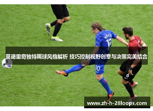 莫德里奇独特踢球风格解析 技巧控制视野创意与决策完美结合 莫德里奇独特踢球风格解析 技巧控制视野创意与决策完美结合