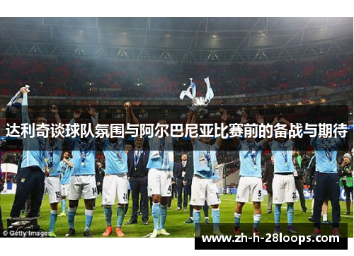 达利奇谈球队氛围与阿尔巴尼亚比赛前的备战与期待 达利奇谈球队氛围与阿尔巴尼亚比赛前的备战与期待