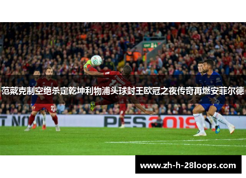 范戴克制空绝杀定乾坤利物浦头球封王欧冠之夜传奇再燃安菲尔德