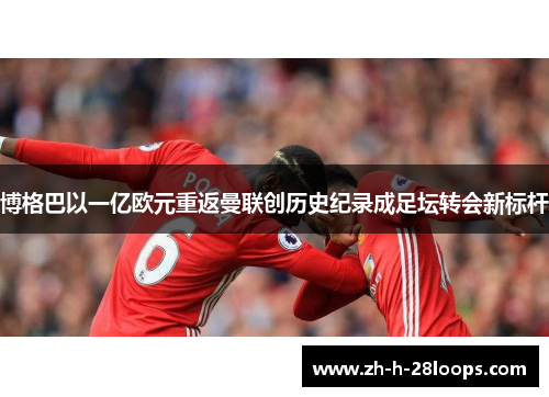 博格巴以一亿欧元重返曼联创历史纪录成足坛转会新标杆 博格巴以一亿欧元重返曼联创历史纪录成足坛转会新标杆